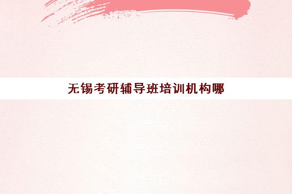 无锡考研辅导班培训机构哪个更好一点?2025年十大优选机构深度解析 无锡考研辅导班培训机构哪个更好一点?2025年十大优选机构深度解析