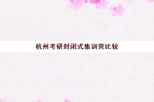 杭州考研封闭式集训营比较厉害的培训机构数学如何选择？2025年最新实力排名、择校标准与备考指南全解析