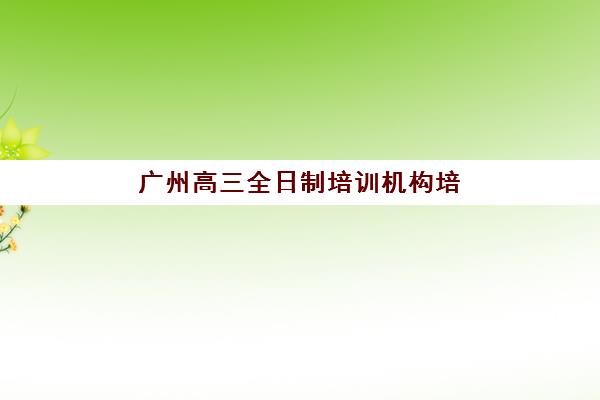广州高三全日制培训机构培训机构有哪些地方可选？2023年全城校区分布图与择校指南