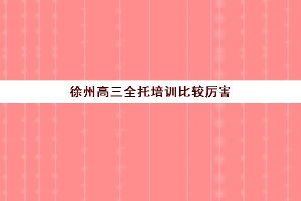徐州高三全托培训比较厉害的培训机构有哪些？2025年最新十大权威排名、各校特色解析与科学择校全指南