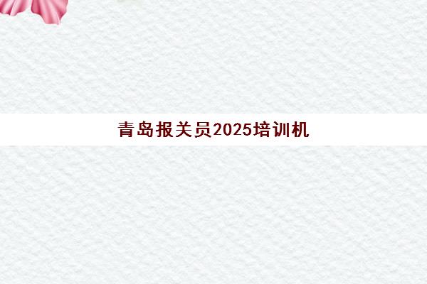 青岛报关员2025培训机构前十名如何选择？最新权威榜单、各机构特色解析与报名指南全攻略