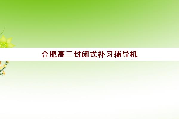 合肥高三封闭式补习辅导机构如何选择？2025年五大优质机构深度评测与择校实用指南