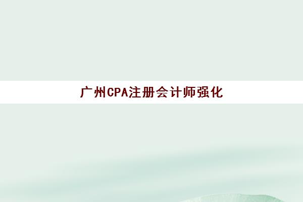广州CPA注册会计师强化课程辅导机构哪家好一点？2025年权威排名解析、实地考察要点与择校全指南