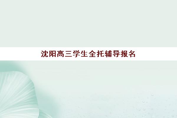 沈阳高三学生全托辅导报名时间2025年如何科学规划？最新时间表、报名流程与择校全攻略