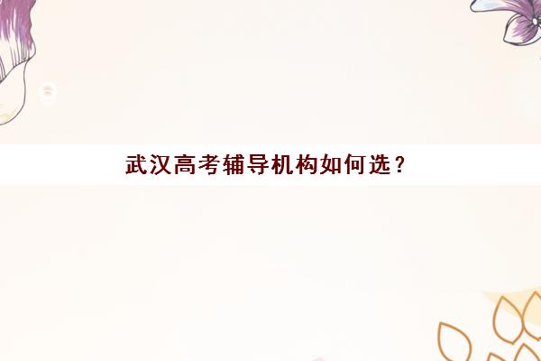 武汉高考辅导机构如何选？2025年最新排名前十深度解析与择校指南