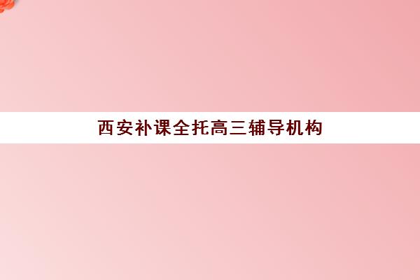 西安补课全托高三辅导机构有哪些学校好？2025年最新权威排名解析、择校指南与成功案例全攻略