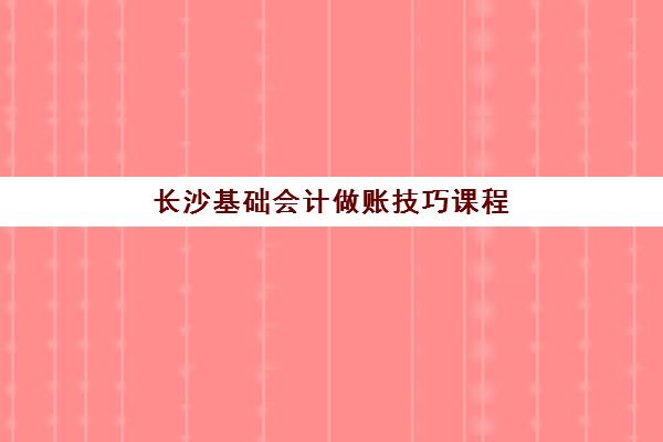 长沙基础会计做账技巧课程机构核心竞争力对比如何分析？2025年最新实力解析、选择策略与避坑指南