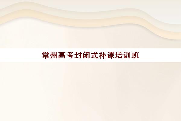 常州高考封闭式补课培训班哪个比较好？2025年权威Top5榜单深度解析、择校标准与成功案例全指南