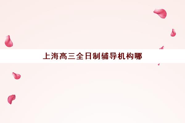 上海高三全日制辅导机构哪家强？2025年十大培训机构排名与择校指南