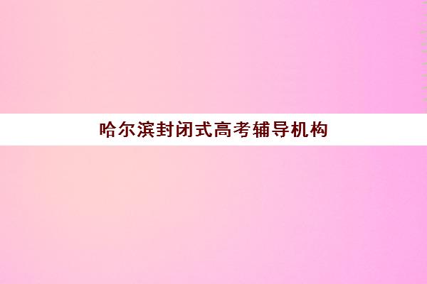 哈尔滨封闭式高考辅导机构五大机构服务案例集如何获取？2025年最新权威榜单、特色服务解析与科学择校全指南