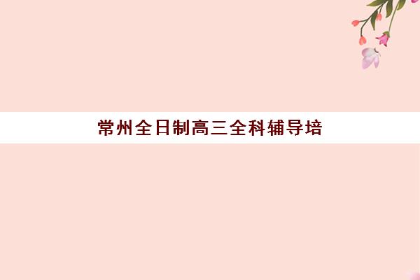 常州全日制高三全科辅导培训基地有哪些学校？2025年权威十大榜单与择校全指南