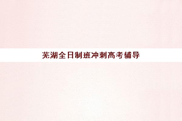 芜湖全日制班冲刺高考辅导机构哪家强一点？2025年最新权威排名深度解读与科学择校一站式指南