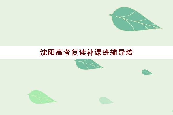 沈阳高考复读补课班辅导培训学校排名一览表最新如何查询？2025年权威榜单、择校技巧与成功案例全解析