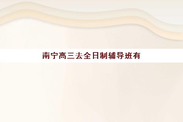 南宁高三去全日制辅导班有哪些机构可以报？2025年最新十大机构排名、择校指南与备考全攻略