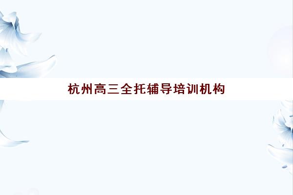 杭州高三全托辅导培训机构哪家口碑比较好，2025年六大优质机构详细对比与选择指南