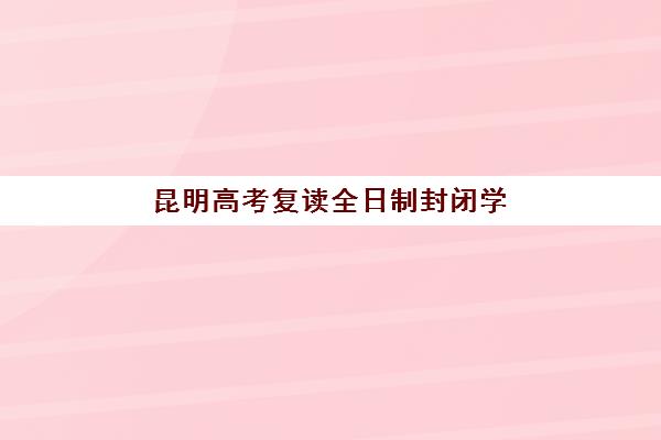 昆明高考复读全日制封闭学校排名一览表：2025年最新排名与择校指南全解析