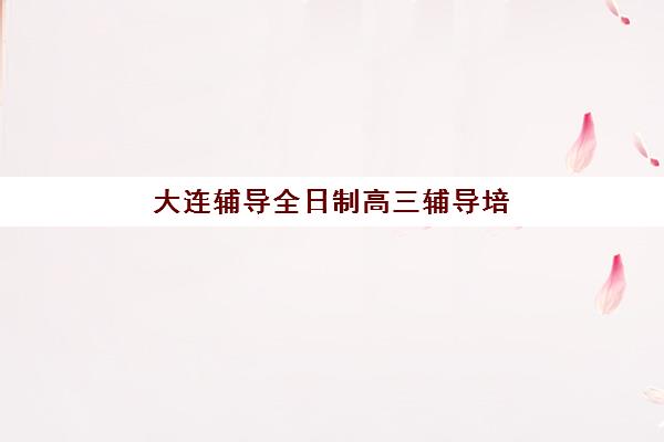 大连辅导全日制高三辅导培训机构有哪些学校？2025年最新权威榜单与择校全攻略