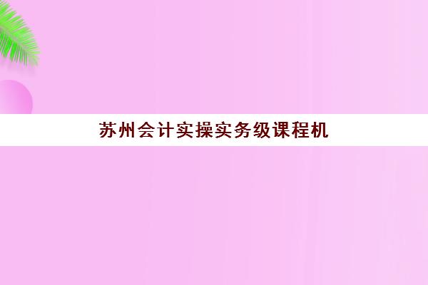 苏州会计实操实务级课程机构哪家好？2025年实力排名全揭秘与择校指南
