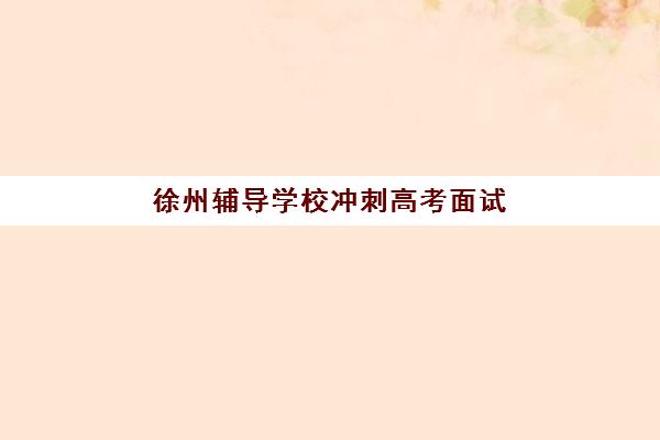 徐州辅导学校冲刺高考面试培训机构如何选择？2025年最新排名、面试技巧与择校全指南