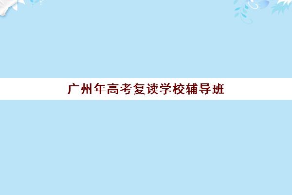 广州年高考复读学校辅导班哪个比较好一点？2023年最新权威排名、择校标准与成功经验全解析