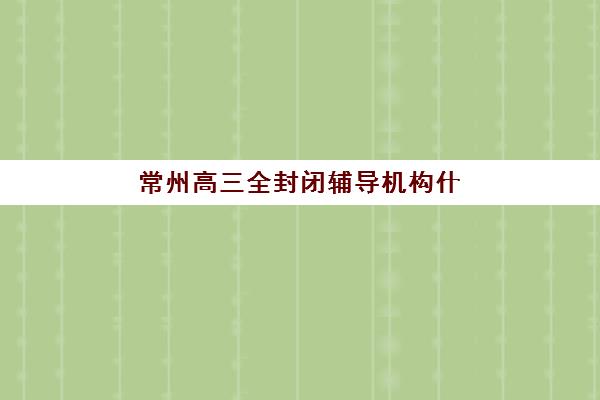 常州高三全封闭辅导机构什么时候报名考试？2025-2026年报名时间节点、入学考试与择校全指南