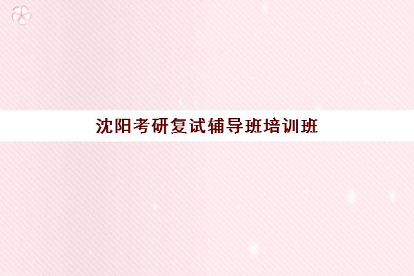 沈阳考研复试辅导班培训班哪个比较好一点？2025年十大机构课程特色、师资对比与择校全指南