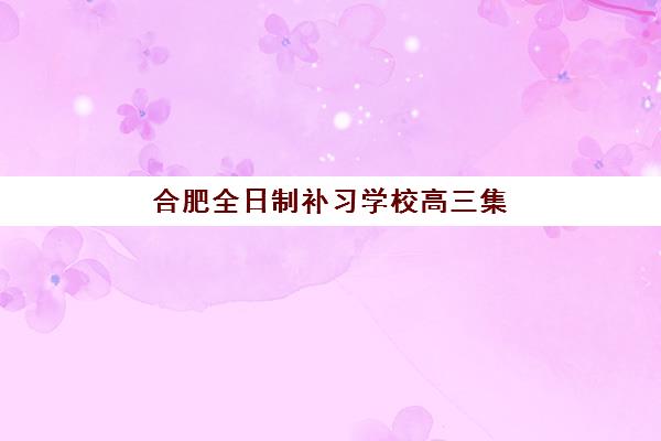 合肥全日制补习学校高三集训营排名一览表最新如何查询？2025年权威数据、择校策略与成功案例全解析