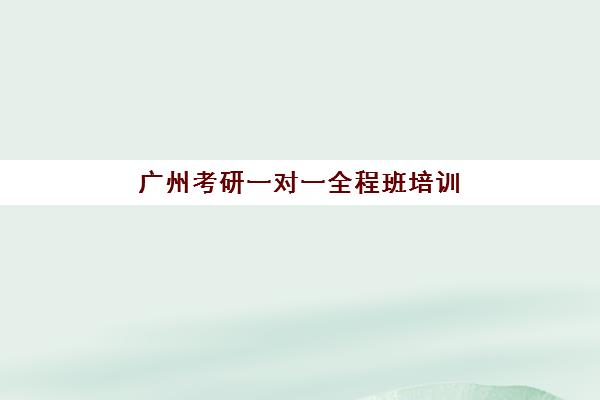 广州考研一对一全程班培训学校排名前十名如何选择？2025年最新权威榜单、各校特色与择校全攻略