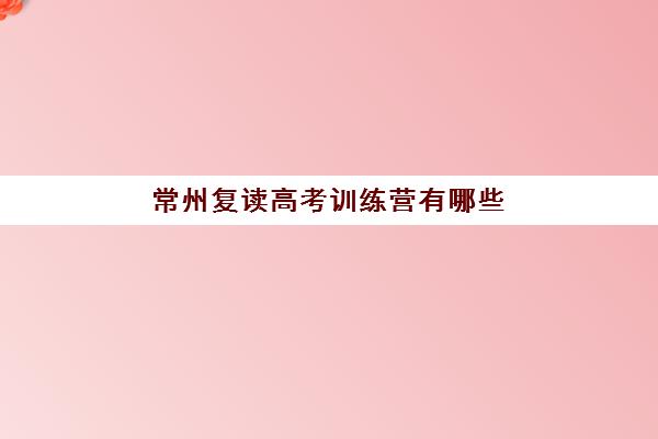 常州复读高考训练营有哪些机构？2025年排名前十机构实力对比与择校指南