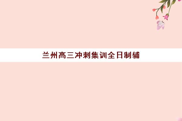 兰州高三冲刺集训全日制辅导机构哪家强一点？2025年十大机构师资对比、课程特色与择校全指南
