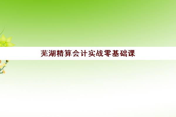 芜湖精算会计实战零基础课程培训机构寄宿基地电话如何查询？2025年最新联系方式、住宿环境与课程全解析