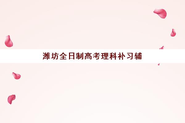 潍坊全日制高考理科补习辅导班有哪些选择？2025年知名机构教学特色与报名指南全解析