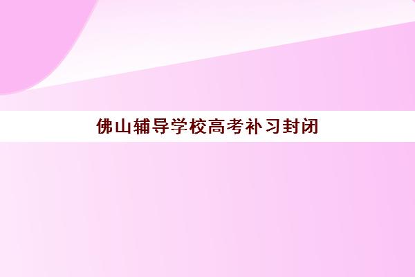 佛山辅导学校高考补习封闭式集训营怎么样？2025年深度评估与择校全攻略