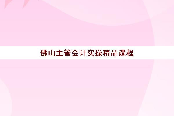 佛山主管会计实操精品课程培训班哪个比较好一点？2025年十大机构课程特色、师资对比与择校指南全解析