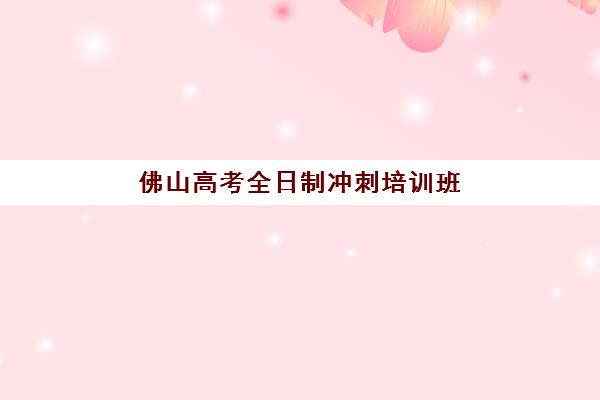 佛山高考全日制冲刺培训班辅导培训机构有哪些地方？2025年最新十大机构地域分布与择校全攻略