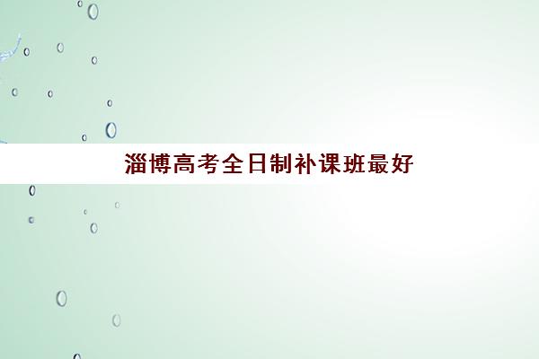 淄博高考全日制补课班最好辅导学校有哪些？2025年排名前十与择校全攻略