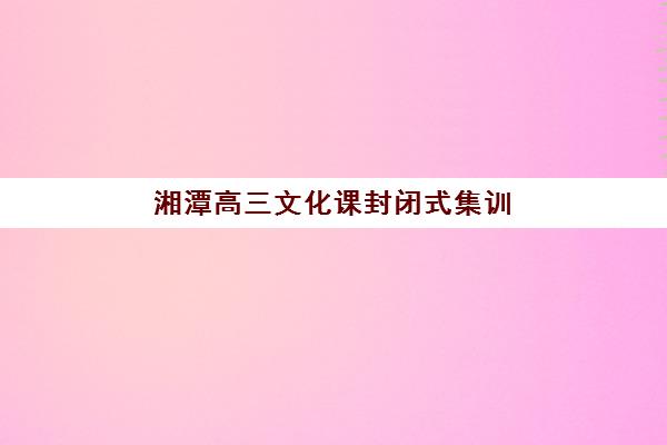 湘潭高三文化课封闭式集训班培训基地有哪些学校，2025年最新前十排名与择校全攻略