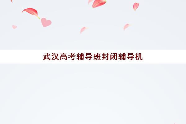 武汉高考辅导班封闭辅导机构有哪些学校？2025年最新权威推荐名单、择校策略与成功案例全解析