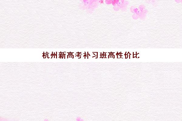 杭州新高考补习班高性价比公办机构TOP5如何选择？2025年最新权威排名榜单与性价比深度解析全指南