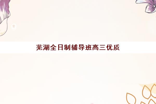 芜湖全日制辅导班高三优质机构如何选择？2025年最新TOP5榜单、费用对比与择校全攻略