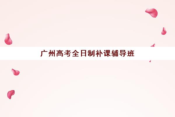 广州高考全日制补课辅导班排名一览表如何查询？2023年权威TOP10榜单、各校特色解析与择校全指南