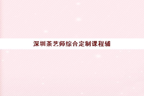 深圳茶艺师综合定制课程辅导机构哪家强些啊？2025年五大机构课程特色与性价比全解析