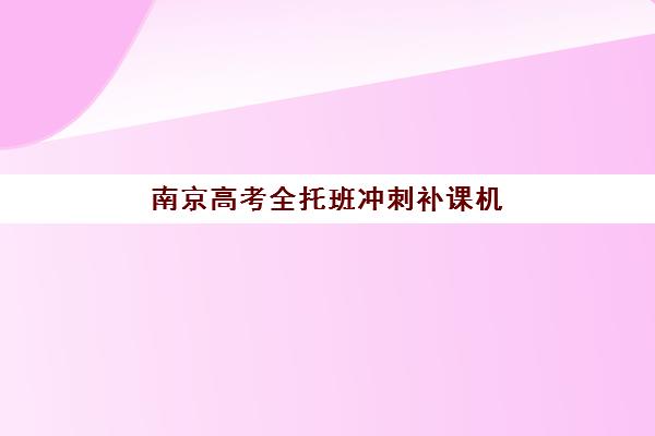 南京高考全托班冲刺补课机构集训班如何选择更好？2025年权威排名、择校指南与成功案例深度解析