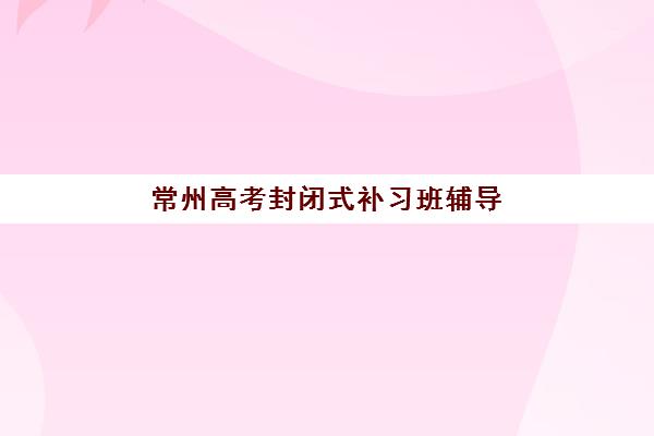 常州高考封闭式补习班辅导培训机构哪家好？2025年最新排名、择校指南与成功案例解析