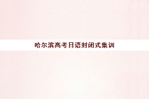 哈尔滨高考日语封闭式集训营效果如何？2025年课程性价比与提分效果深度解析
