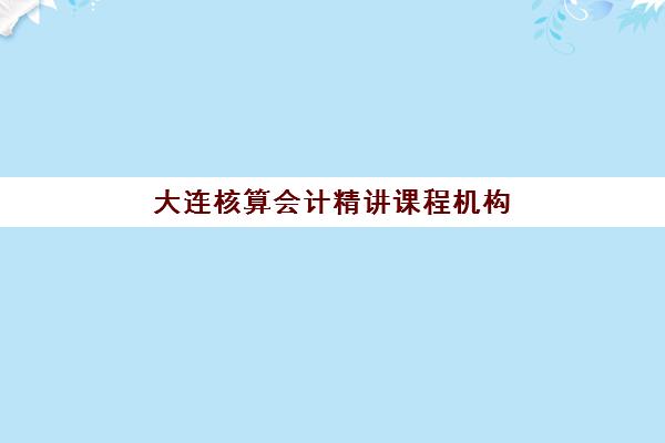 大连核算会计精讲课程机构哪家实力排名靠前？2025年顶尖机构对比、费用解析与家长避坑实操指南
