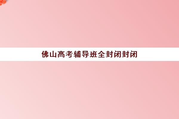 佛山高考辅导班全封闭封闭式集训营怎么样啊？2025年封闭式集训营选择指南与效果解析