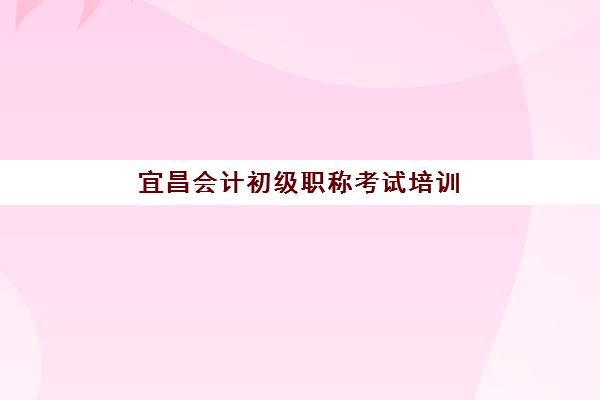 宜昌会计初级职称考试培训课程集训营排名前十的学校有哪些？2025年权威榜单、课程特色与择校全指南