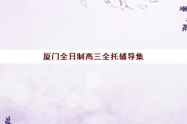 厦门全日制高三全托辅导集训营哪家口碑好？2025年最新排名、课程对比与择校全攻略
