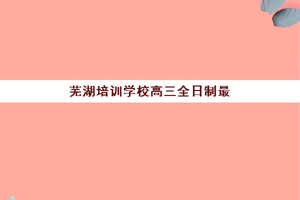 芜湖培训学校高三全日制最好辅导学校是哪个？2025年十大机构全方位对比、择校标准与备考指南